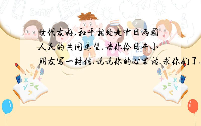 世代友好,和平相处是中日两国人民的共同愿望.请你给日本小朋友写一封信,说说你的心里话.求你们了,别回答那些没用的