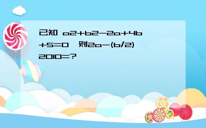 已知 a2+b2-2a+4b+5=0,则2a-(b/2)2010=?