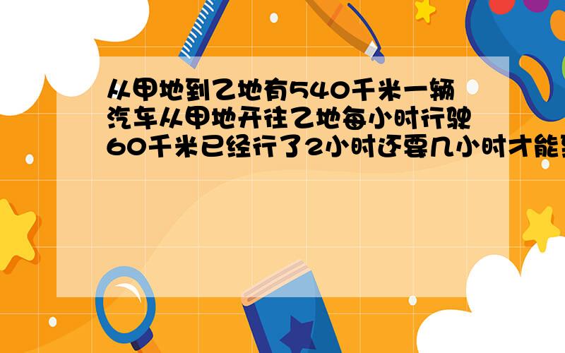 从甲地到乙地有540千米一辆汽车从甲地开往乙地每小时行驶60千米已经行了2小时还要几小时才能到达乙地