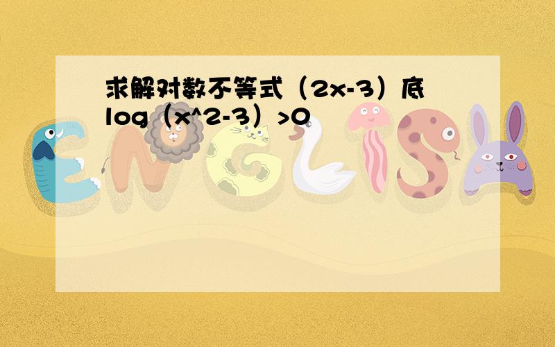 求解对数不等式（2x-3）底log（x^2-3）>0