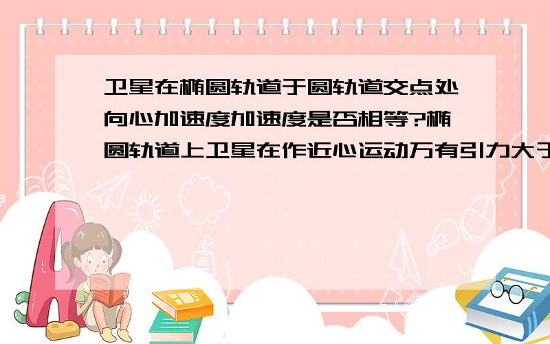 卫星在椭圆轨道于圆轨道交点处向心加速度加速度是否相等?椭圆轨道上卫星在作近心运动万有引力大于向心力