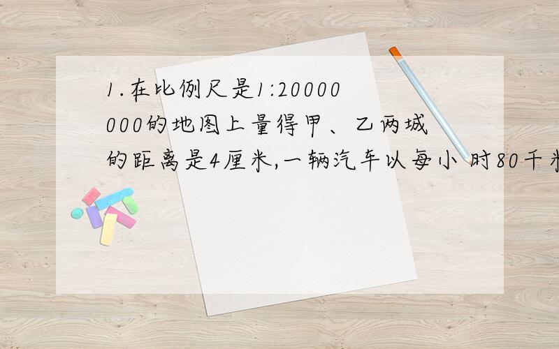 1.在比例尺是1:20000000的地图上量得甲、乙两城的距离是4厘米,一辆汽车以每小 时80千米的速度于10时整从甲成出发,到达乙城是什么时刻