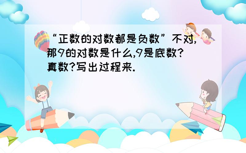 “正数的对数都是负数”不对,那9的对数是什么,9是底数?真数?写出过程来.