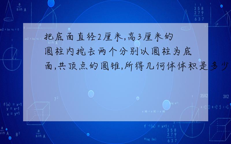 把底面直径2厘米,高3厘米的圆柱内挖去两个分别以圆柱为底面,共顶点的圆锥,所得几何体体积是多少立方厘米?