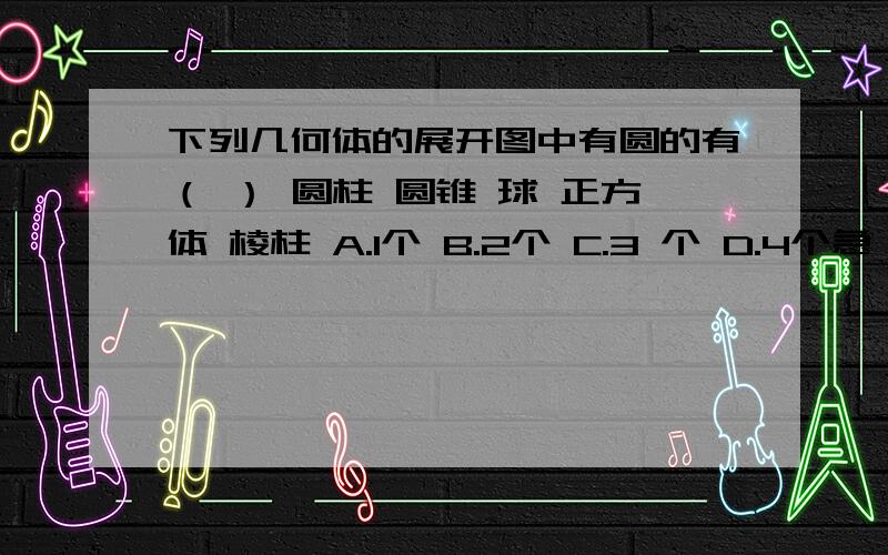 下列几何体的展开图中有圆的有（ ） 圆柱 圆锥 球 正方体 棱柱 A.1个 B.2个 C.3 个 D.4个急