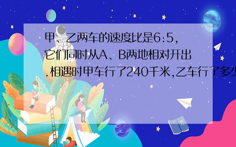 甲、乙两车的速度比是6:5,它们同时从A、B两地相对开出.相遇时甲车行了240千米,乙车行了多少千米随便怎么答。不要二元一次方程