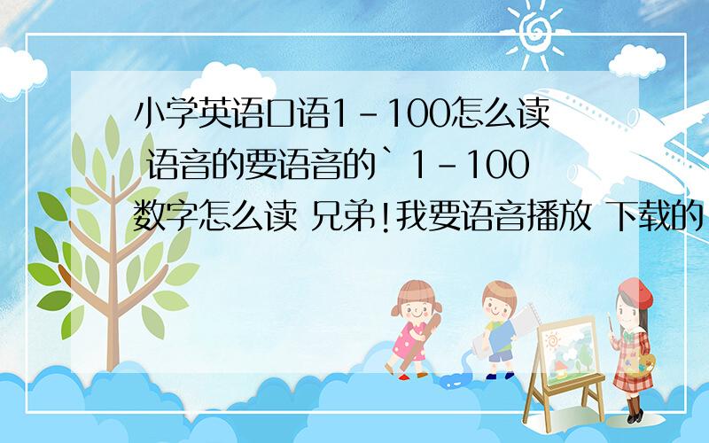 小学英语口语1-100怎么读 语音的要语音的`1-100数字怎么读 兄弟!我要语音播放 下载的 不是你打语音 意思是 可以下载 或者 网上听的 英语数字1-100 要带语音的 不要用打字的 我主要是听读法..