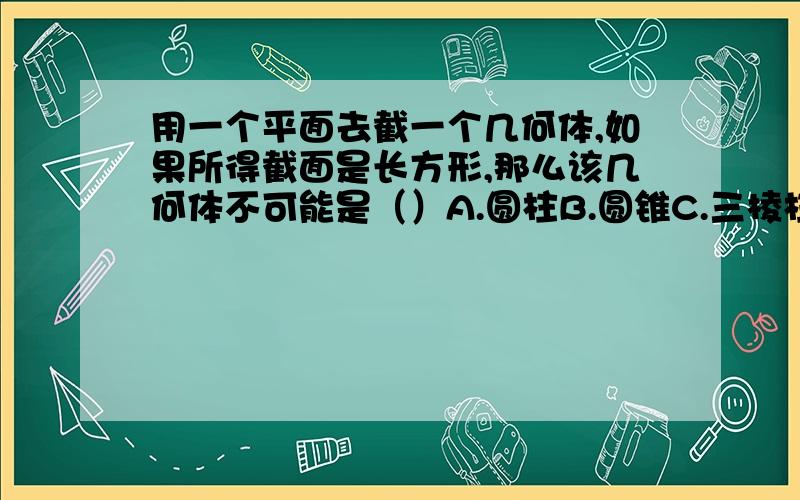 用一个平面去截一个几何体,如果所得截面是长方形,那么该几何体不可能是（）A.圆柱B.圆锥C.三棱柱D.四棱柱那个啊,好心人帮帮忙