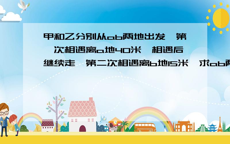 甲和乙分别从ab两地出发,第一次相遇离a地40米,相遇后继续走,第二次相遇离b地15米,求ab两地距离.