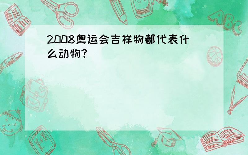 2008奥运会吉祥物都代表什么动物?