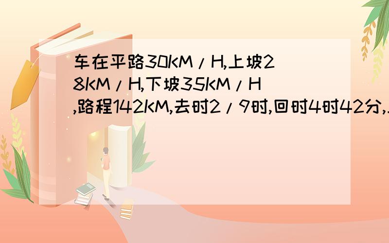 车在平路30KM/H,上坡28KM/H,下坡35KM/H,路程142KM,去时2/9时,回时4时42分,上坡和下坡各多少KM?下坡路的时候还要滑一段,都要注意那段时间.