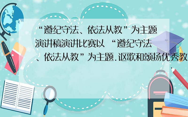 “遵纪守法、依法从教”为主题演讲稿演讲比赛以 “遵纪守法、依法从教”为主题.讴歌和颂扬优秀教师热爱教育,对工作认真负责的敬业精神；讲述遵纪守法、依法从教的重要性,表达教师文