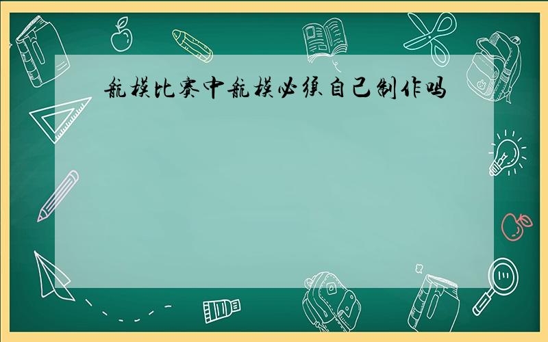 航模比赛中航模必须自己制作吗