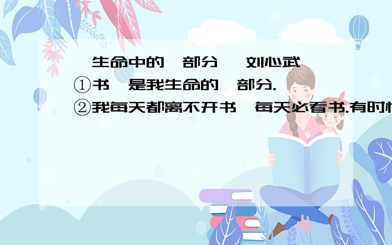 《生命中的一部分》 刘心武 ①书,是我生命的一部分.　　②我每天都离不开书,每天必看书.有时忙得团团转,似乎不可能看书,但再忙总得入厕.入厕时我总要读一点东西,如果不是书,那就一定