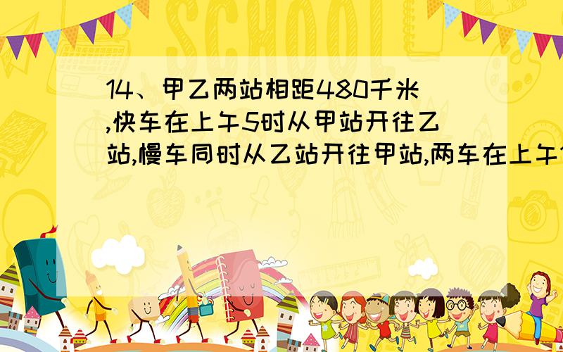 14、甲乙两站相距480千米,快车在上午5时从甲站开往乙站,慢车同时从乙站开往甲站,两车在上午11时相遇,