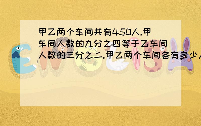 甲乙两个车间共有450人,甲车间人数的九分之四等于乙车间人数的三分之二.甲乙两个车间各有多少人?甲乙两个车间共有450人,甲车间人数的9分之4等于乙车间人数的3分之2.甲乙两个车间各有多