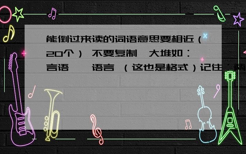 能倒过来读的词语意思要相近（20个） 不要复制一大堆如：言语——语言 （这也是格式）记住：两个词的意思要相近!好的追加50分意思一定要相近！不要乱拼（顺口的）加（6个）：颜色的