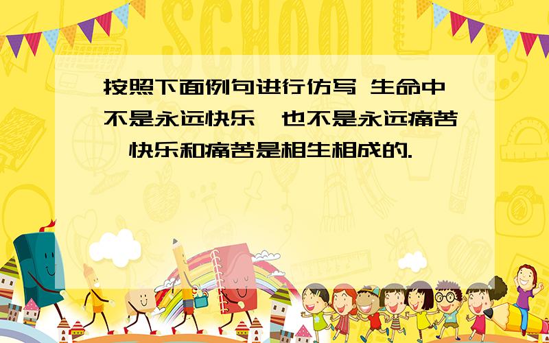 按照下面例句进行仿写 生命中不是永远快乐,也不是永远痛苦,快乐和痛苦是相生相成的.