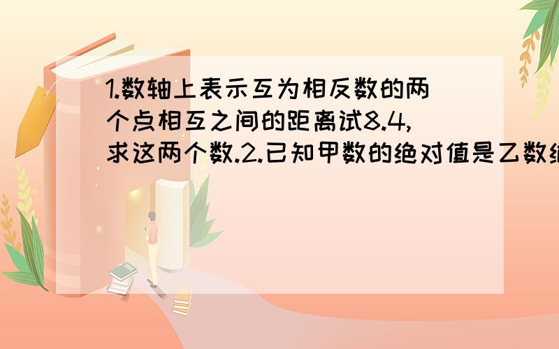 1.数轴上表示互为相反数的两个点相互之间的距离试8.4,求这两个数.2.已知甲数的绝对值是乙数绝对值的3倍,且在数轴上表示这两位数的点位于原点的两侧,点与点之间的距离是8,求这两个数.若