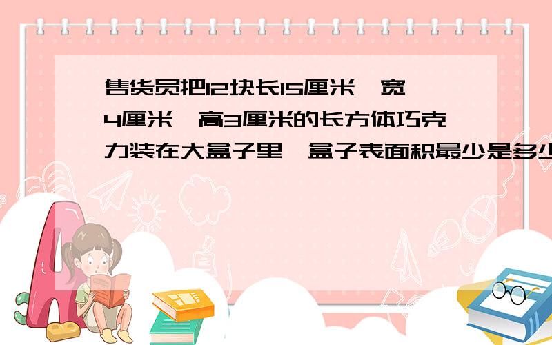 售货员把12块长15厘米,宽4厘米,高3厘米的长方体巧克力装在大盒子里,盒子表面积最少是多少平方厘米?