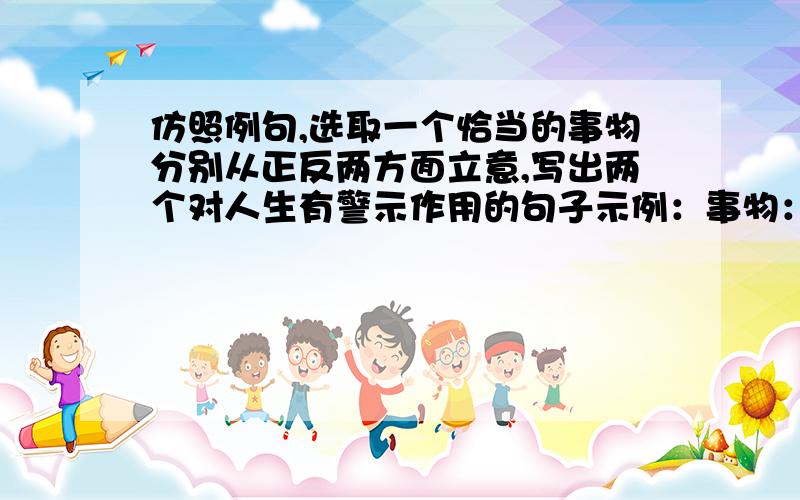 仿照例句,选取一个恰当的事物分别从正反两方面立意,写出两个对人生有警示作用的句子示例：事物：彩虹正面：为让别人赏心悦目,献上自己的七彩人生.反面：只务虚而不务实,决定了它只