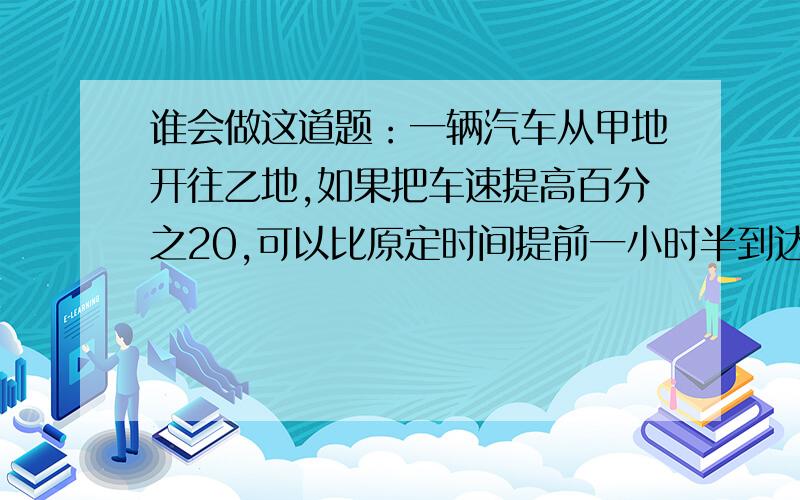 谁会做这道题：一辆汽车从甲地开往乙地,如果把车速提高百分之20,可以比原定时间提前一小时半到达；如果以原速行驶200千米后再提高车速百分制25,则提前36分到达.甲、乙两地相距多少千米