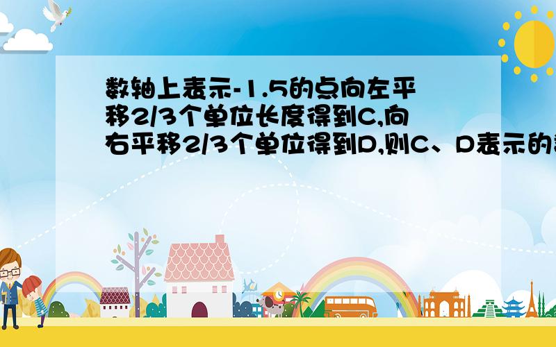 数轴上表示-1.5的点向左平移2/3个单位长度得到C,向右平移2/3个单位得到D,则C、D表示的数分别是几?列式