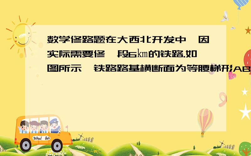 数学修路题在大西北开发中,因实际需要修一段6㎞的铁路.如图所示,铁路路基横断面为等腰梯形ABCD,已知路基上底AB=6m,斜坡BC与下底CD的夹角为60°,路基髙为2倍根号3m,试计算出修建这条铁路的土