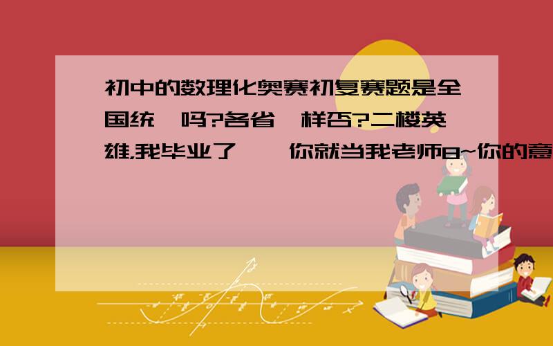 初中的数理化奥赛初复赛题是全国统一吗?各省一样否?二楼英雄，我毕业了……你就当我老师8~你的意思是数学化学复赛不同，其他想同吗？