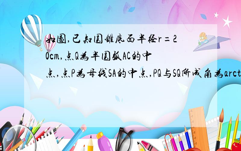 如图,已知圆锥底面半径r=20cm,点Q为半圆弧AC的中点,点P为母线SA的中点,PQ与SQ所成角为arctan2.求（1）圆锥全面积和体积；（2）P、Q两点在圆锥侧面上的最短距离.