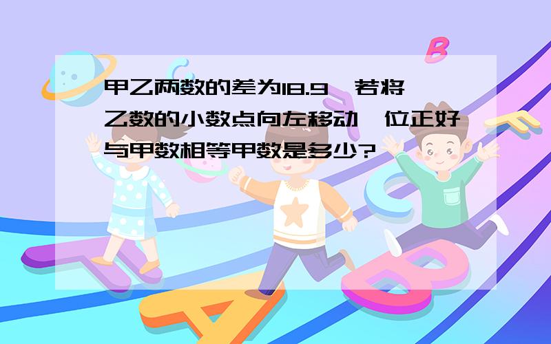 甲乙两数的差为18.9,若将乙数的小数点向左移动一位正好与甲数相等甲数是多少?