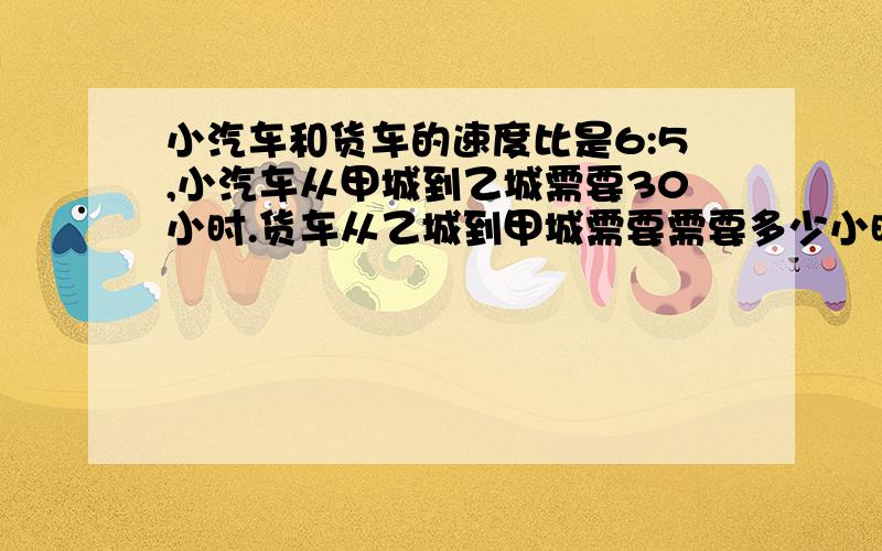 小汽车和货车的速度比是6:5,小汽车从甲城到乙城需要30小时.货车从乙城到甲城需要需要多少小时