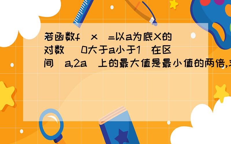 若函数f（x）=以a为底X的对数 （0大于a小于1）在区间[a,2a]上的最大值是最小值的两倍,求a