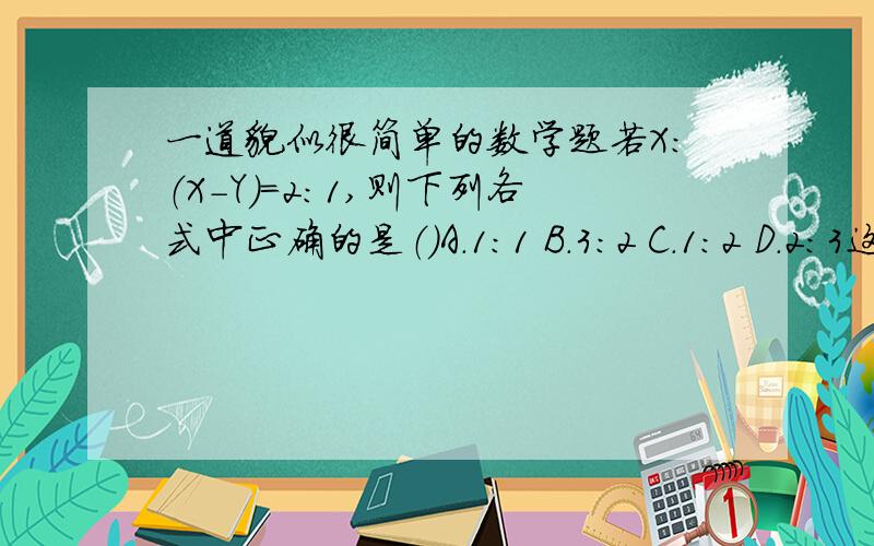 一道貌似很简单的数学题若X：（X-Y）=2：1,则下列各式中正确的是（）A.1:1 B.3:2 C.1:2 D.2:3这是数学练习册上的题,我想了好长时间都觉得应该是2: