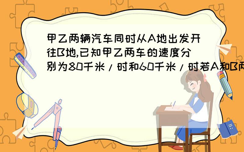 甲乙两辆汽车同时从A地出发开往B地,已知甲乙两车的速度分别为80千米/时和60千米/时若A和B两地相x千米,那