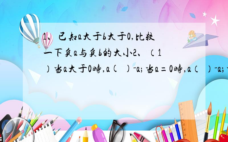 1、已知a大于b大于0,比较一下负a与负b的大小2、（1）当a大于0时,a( )-a;当a=0时,a（ ）-a；当a小于0时,a( )-a（2）请仿照（1）的方法,比较a和a分之1的大小关系