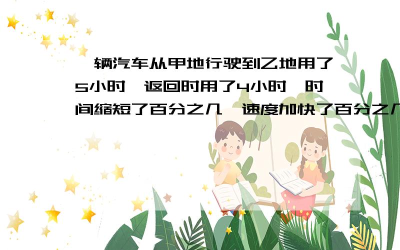 一辆汽车从甲地行驶到乙地用了5小时,返回时用了4小时,时间缩短了百分之几,速度加快了百分之几.