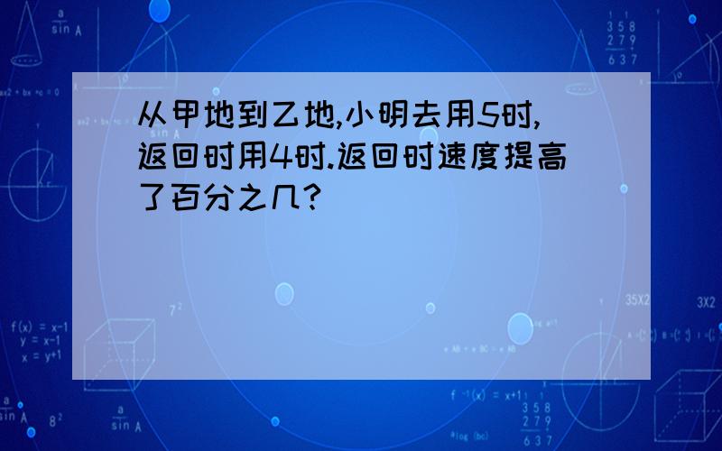 从甲地到乙地,小明去用5时,返回时用4时.返回时速度提高了百分之几?