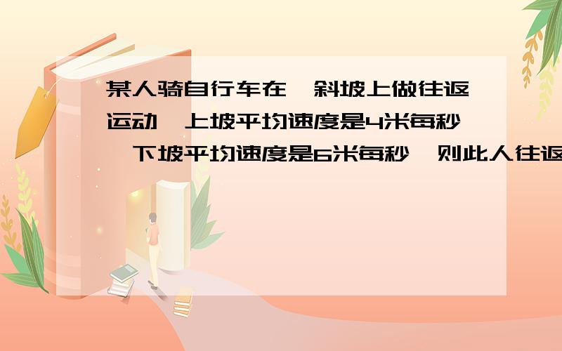 某人骑自行车在一斜坡上做往返运动,上坡平均速度是4米每秒,下坡平均速度是6米每秒,则此人往返一次平均速率大小是?