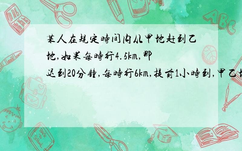 某人在规定时间内从甲地赶到乙地,如果每时行4.5km,那迟到20分钟,每时行6km,提前1小时到,甲乙地相距?还有时间那