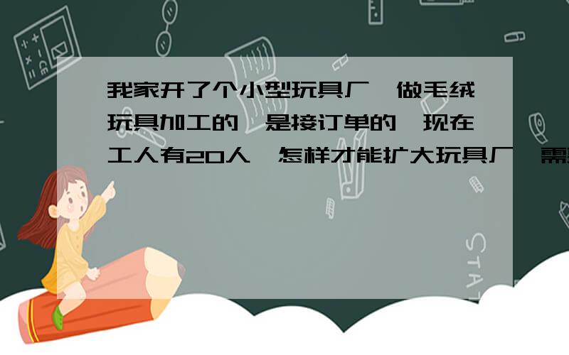 我家开了个小型玩具厂,做毛绒玩具加工的,是接订单的,现在工人有20人,怎样才能扩大玩具厂,需要什么条件?怎么才能注册一个公司?整个一个运转流程是什么?请大虾们告我我吧现在最主要的就