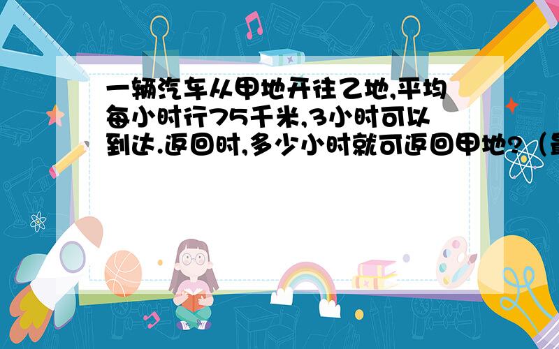 一辆汽车从甲地开往乙地,平均每小时行75千米,3小时可以到达.返回时,多少小时就可返回甲地?（最好使用解比例）