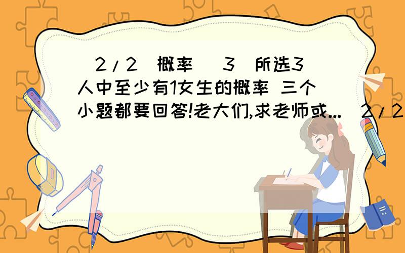 (2/2)概率 （3）所选3人中至少有1女生的概率 三个小题都要回答!老大们,求老师或...(2/2)概率（3）所选3人中至少有1女生的概率三个小题都要回答!老大们,求老师或者高手