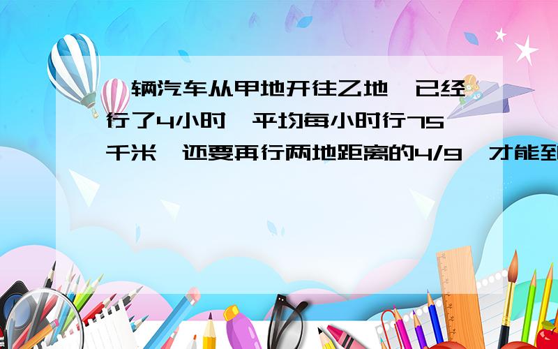 一辆汽车从甲地开往乙地,已经行了4小时,平均每小时行75千米,还要再行两地距离的4/9,才能到达乙地甲乙两地相距多少千米?