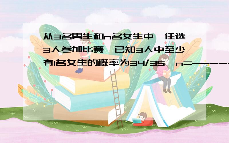 从3名男生和n名女生中,任选3人参加比赛,已知3人中至少有1名女生的概率为34/35,n=-------------求解答过程啊亲