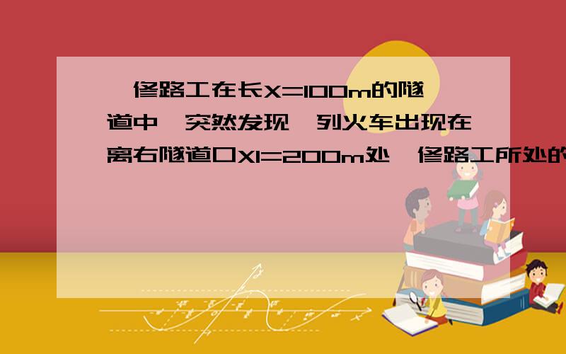 一修路工在长X=100m的隧道中,突然发现一列火车出现在离右隧道口X1=200m处,修路工所处的位置在无论向左还是向右跑恰好能安全脱离危险的位置,问这个位置里离隧道右出口距离是多少?他奔跑