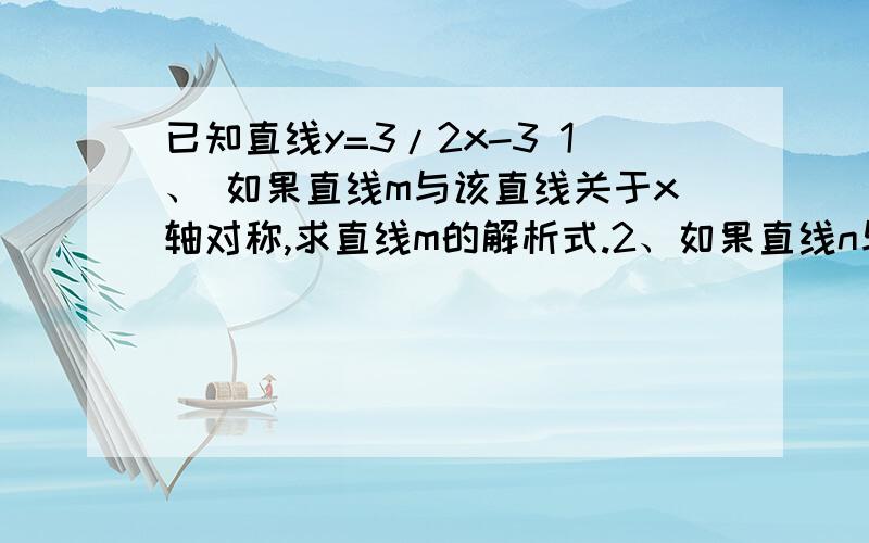 已知直线y=3/2x-3 1、 如果直线m与该直线关于x轴对称,求直线m的解析式.2、如果直线n与该直线关于原点对称,求直线m的解析式.