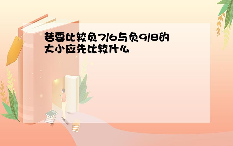 若要比较负7/6与负9/8的大小应先比较什么