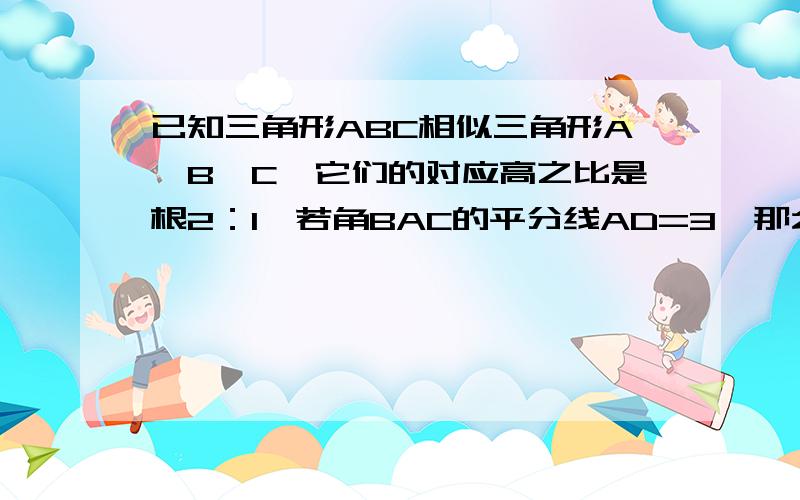 已知三角形ABC相似三角形A,B,C,它们的对应高之比是根2：1,若角BAC的平分线AD=3,那么角B,A,C,的平分线A,D,=