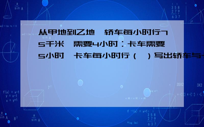 从甲地到乙地,轿车每小时行75千米,需要4小时：卡车需要5小时,卡车每小时行（ ）写出轿车与卡车的速度比写出轿车与卡车所用的时间比